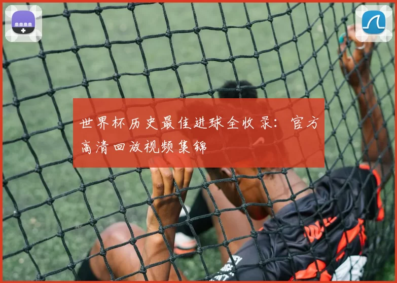世界杯历史最佳进球全收录:官方高清回放视频集锦