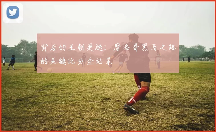 背后的王朝更迭:摩洛哥黑马之路的关键比分全记录