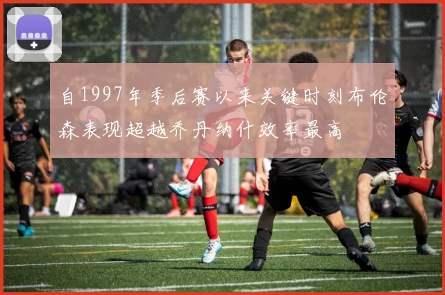 自1997年季后赛以来关键时刻布伦森表现超越乔丹纳什效率最高