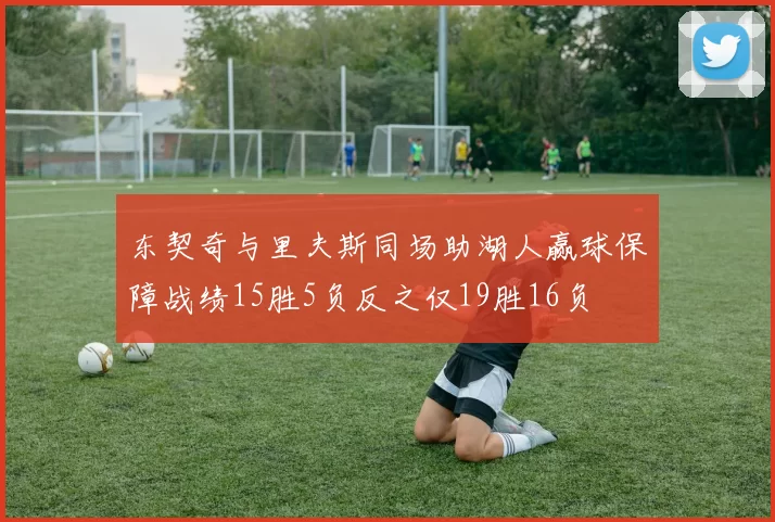 东契奇与里夫斯同场助湖人赢球保障战绩15胜5负反之仅19胜16负