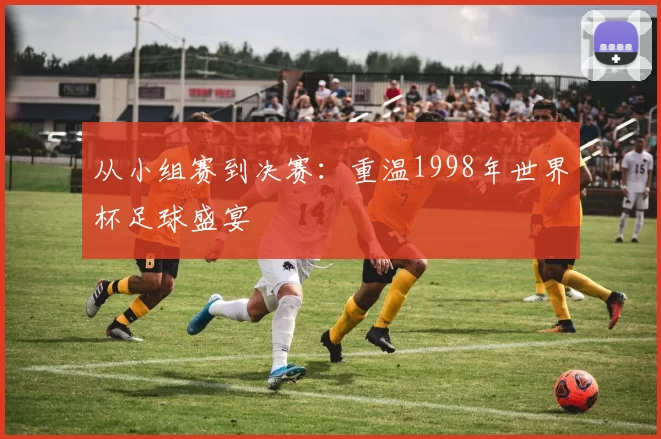 从小组赛到决赛:重温1998年世界杯足球盛宴