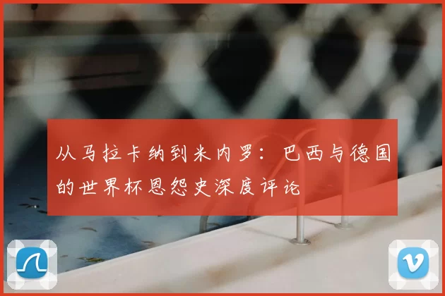 从马拉卡纳到米内罗:巴西与德国的世界杯恩怨史深度评论