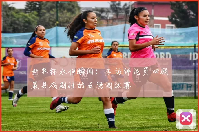 世界杯永恒瞬间:专访评论员回顾最具戏剧性的五场淘汰赛