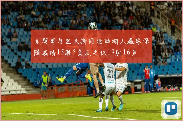 东契奇与里夫斯同场助湖人赢球保障战绩15胜5负反之仅19胜16负