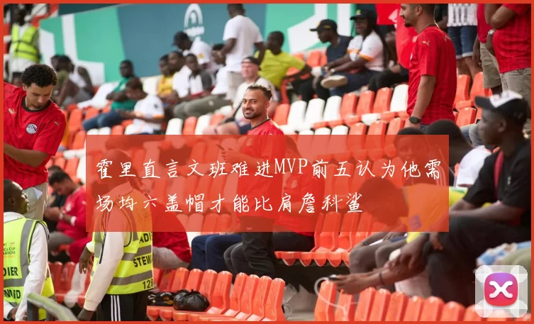 霍里直言文班难进MVP前五认为他需场均六盖帽才能比肩詹科鲨