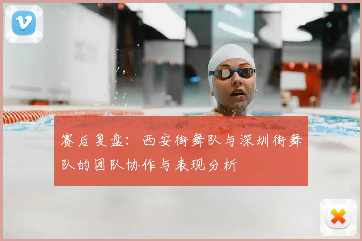 赛后复盘：西安街舞队与深圳街舞队的团队协作与表现分析