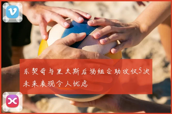 东契奇与里夫斯后场组合助攻仅5次未来表现令人忧虑