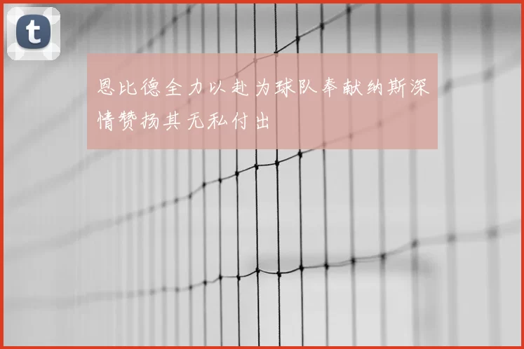 恩比德全力以赴为球队奉献纳斯深情赞扬其无私付出