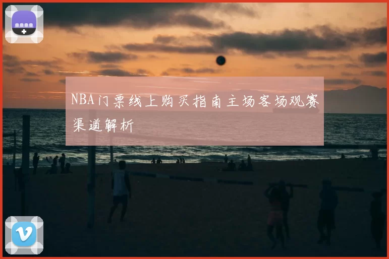 NBA门票线上购买指南主场客场观赛渠道解析