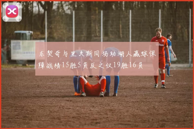 东契奇与里夫斯同场助湖人赢球保障战绩15胜5负反之仅19胜16负