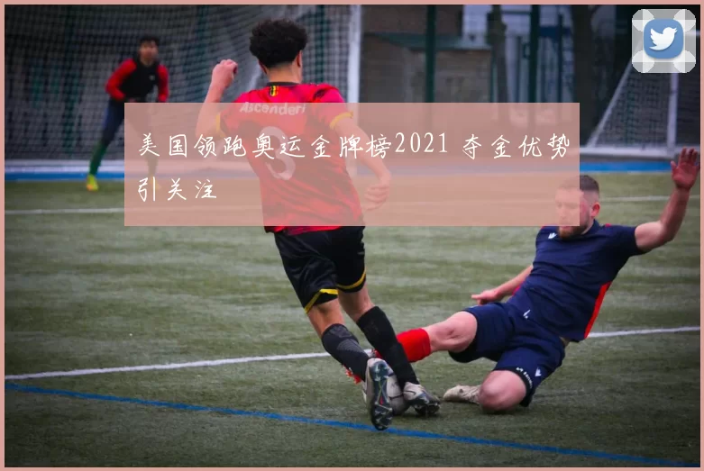 美国领跑奥运金牌榜2021 夺金优势引关注
