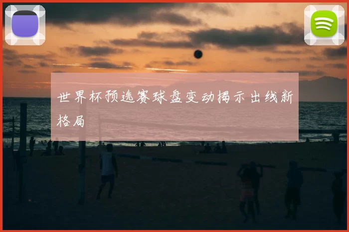 世界杯预选赛球盘变动揭示出线新格局