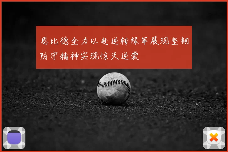 恩比德全力以赴逆转绿军展现坚韧防守精神实现惊天逆袭